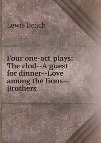 Four one-act plays: The clod--A guest for dinner--Love among the lions--Brothers