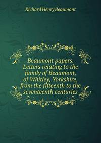 Beaumont papers. Letters relating to the family of Beaumont, of Whitley, Yorkshire, from the fifteenth to the seventeenth centuries