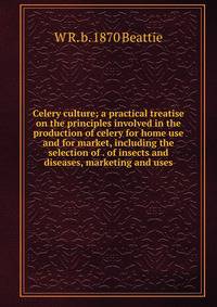 Celery culture; a practical treatise on the principles involved in the production of celery for home use and for market, including the selection of . of insects and diseases, marketing and uses