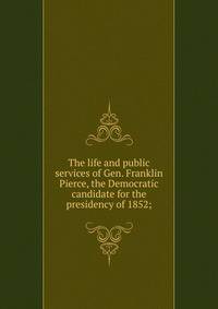 The life and public services of Gen. Franklin Pierce, the Democratic candidate for the presidency of 1852;