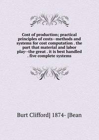Cost of production; practical principles of costs--methods and systems for cost computation . the part that material and labor play--the great . it is best handled . five complete systems