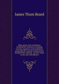 Mine gases and ventilation; textbook for students of mining, mining engineers and candidates preparing for mining examinations designed for working . as they relate to the safe and efficien