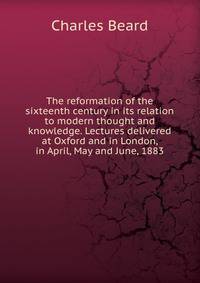 The reformation of the sixteenth century in its relation to modern thought and knowledge. Lectures delivered at Oxford and in London, in April, May and June, 1883