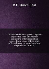 London assessment appeals. A guide to practice, with an appendix containing orders regulating proceedings, tables of fees, scale of fees allowed to . appellants' and respondents' cases, or