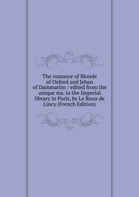 The romance of Blonde of Oxford and Jehan of Dammartin / edited from the unique ms. in the Imperial library in Paris, by Le Roux de Lincy (French Edition)