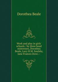 Work and play in girls' schools / by three head mistresses, Dorothea Beale, Lucy H.M. Soulsby, Jane Frances Dove.--