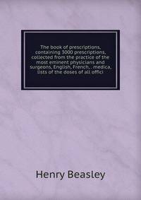 The book of prescriptions, containing 3000 prescriptions, collected from the practice of the most eminent physicians and surgeons, English, French, . medica, lists of the doses of all offici