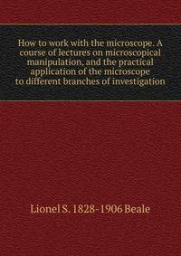 How to work with the microscope. A course of lectures on microscopical manipulation, and the practical application of the microscope to different branches of investigation