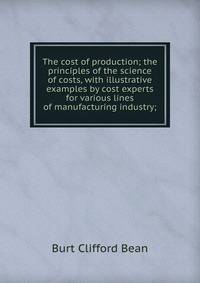 The cost of production; the principles of the science of costs, with illustrative examples by cost experts for various lines of manufacturing industry;