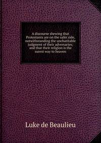 A discourse shewing that Protestants are on the safer side, notwithstanding the uncharitable judgment of their adversaries; and that their religion is the surest way to heaven