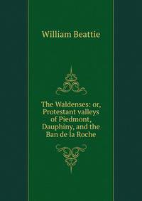 The Waldenses: or, Protestant valleys of Piedmont, Dauphiny, and the Ban de la Roche