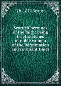 Scottish heroines of the faith: being brief sketches of noble women of the Reformation and covenant times