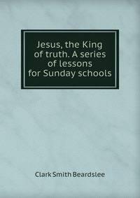 Jesus, the King of truth. A series of lessons for Sunday schools