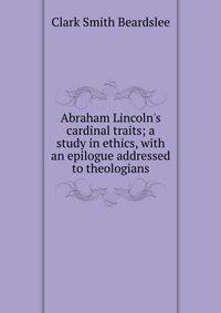 Abraham Lincoln's cardinal traits; a study in ethics, with an epilogue addressed to theologians