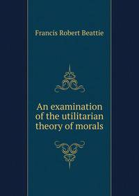 An examination of the utilitarian theory of morals