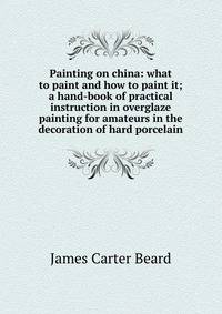 Painting on china: what to paint and how to paint it; a hand-book of practical instruction in overglaze painting for amateurs in the decoration of hard porcelain