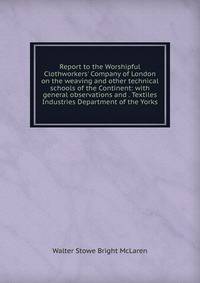 Report to the Worshipful Clothworkers' Company of London on the weaving and other technical schools of the Continent: with general observations and . Textiles Industries Department of the Yorks