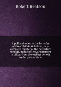 A political index to the histories of Great Britain &amp; Ireland, or, a complete register of the hereditary honours, public offices, and persons in office: from the earliest periods to the present time