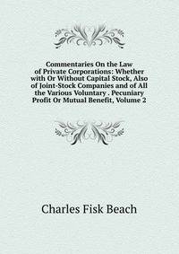 Commentaries On the Law of Private Corporations: Whether with Or Without Capital Stock, Also of Joint-Stock Companies and of All the Various Voluntary . Pecuniary Profit Or Mutual Benefit, Volume 2