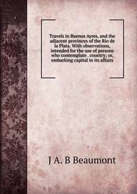 Travels in Buenos Ayres, and the adjacent provinces of the Rio de la Plata. With observations, intended for the use of persons who contemplate . country; or, embarking capital in its affairs