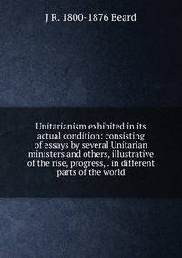 Unitarianism exhibited in its actual condition: consisting of essays by several Unitarian ministers and others, illustrative of the rise, progress, . in different parts of the world