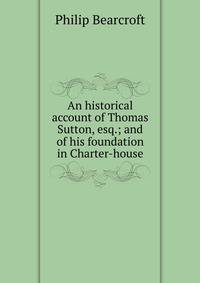 An historical account of Thomas Sutton, esq.; and of his foundation in Charter-house