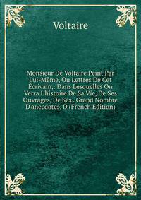 Monsieur De Voltaire Peint Par Lui-M?me, Ou Lettres De Cet ?crivain,: Dans Lesquelles On Verra L'histoire De Sa Vie, De Ses Ouvrages, De Ses . Grand Nombre D'anecdotes, D (French Edition)