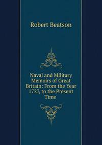 Naval and Military Memoirs of Great Britain: From the Year 1727, to the Present Time .