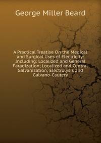 A Practical Treatise On the Medical and Surgical Uses of Electricity: Including: Localized and General Faradization; Localized and Central Galvanization; Electrolysis and Galvano-Cautery