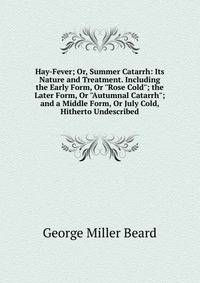 Hay-Fever; Or, Summer Catarrh: Its Nature and Treatment. Including the Early Form, Or "Rose Cold"; the Later Form, Or "Autumnal Catarrh"; and a Middle Form, Or July Cold, Hitherto Undescribed