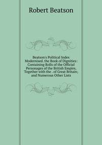 Beatson's Political Index Modernised. the Book of Dignities: Containing Rolls of the Official Personages of the British Empire, Together with the . of Great Britain; and Numerous Other Lists