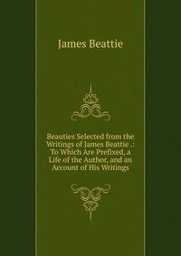 Beauties Selected from the Writings of James Beattie .: To Which Are Prefixed, a Life of the Author, and an Account of His Writings