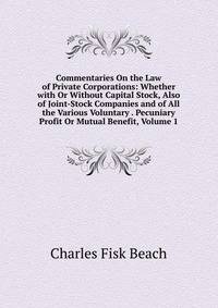 Commentaries On the Law of Private Corporations: Whether with Or Without Capital Stock, Also of Joint-Stock Companies and of All the Various Voluntary . Pecuniary Profit Or Mutual Benefit, Volume 1