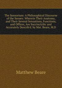 The Sensorium: A Philosophical Discourse of the Senses: Wherein Their Anatomy, and Their Several Sensations, Functions, and Offices, Are SuccinctySic and Accurately Describ'd. by Mat. Beare, M.D.