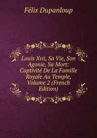 Louis Xvii, Sa Vie, Son Agonie, Sa Mort: Captivite De La Famille Royale Au Temple, Volume 2 (French Edition)