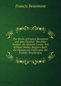 The Works of Francis Beaumont and John Fletcher: The Elder Brother. the Spanish Curate. Wit Without Money. Beggars Bush. the Humourous Lieutenant. the Faithful Shepherdess