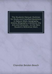 The Students Manual: Outlines for Study and Classfied Questions in Nature-Work, Geography, History, Biography, Literature, the Arts and Sciences, . to the New Student's Reference Work