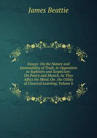 Essays: On the Nature and Immutability of Truth, in Opposition to Sophistry and Scepticism: On Poetry and Musick, As They Affect the Mind; On . the Utility of Classical Learning, Volume 6