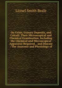 On Urine, Urinary Deposits, and Calculi: Their Microscopical and Chemical Examination, Including the Chemical and Microscopical Apparatus Required, . and Disease : The Anatomy and Physiology of