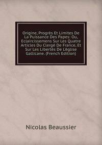 Origine, Progr?s Et Limites De La Puissance Des Papes: Ou, Eclaircissemens Sur Les Quatre Articles Du Clerg? De France, Et Sur Les Libert?s De L'?glise Gallicane. (French Edition)