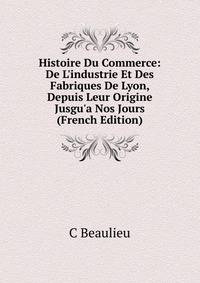 Histoire Du Commerce: De L'industrie Et Des Fabriques De Lyon, Depuis Leur Origine Jusgu'a Nos Jours (French Edition)