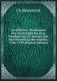Les Officiers Municipaux Des Neufchatel-En-Bray Pendant Les 25 Annees Qui Ont Precede La Revolution, 1766-1790 (French Edition)