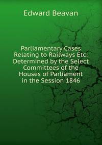 Parliamentary Cases Relating to Railways Etc: Determined by the Select Committees of the Houses of Parliament in the Session 1846