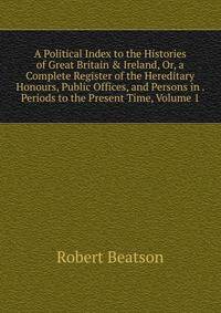 A Political Index to the Histories of Great Britain &amp; Ireland, Or, a Complete Register of the Hereditary Honours, Public Offices, and Persons in . Periods to the Present Time, Volume 1