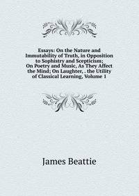 Essays: On the Nature and Immutability of Truth, in Opposition to Sophistry and Scepticism; On Poetry and Music, As They Affect the Mind; On Laughter, . the Utility of Classical Learning, Volume 1