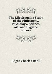 The Life Sexual; a Study of the Philosophy, Physiology, Science, Art, and Hygiene of Love