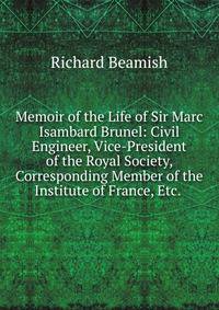 Memoir of the Life of Sir Marc Isambard Brunel: Civil Engineer, Vice-President of the Royal Society, Corresponding Member of the Institute of France, Etc. .