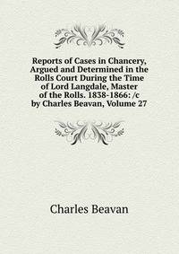 Reports of Cases in Chancery, Argued and Determined in the Rolls Court During the Time of Lord Langdale, Master of the Rolls. 1838-1866: /c by Charles Beavan, Volume 27