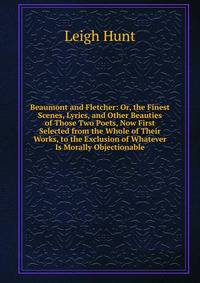 Beaumont and Fletcher: Or, the Finest Scenes, Lyrics, and Other Beauties of Those Two Poets, Now First Selected from the Whole of Their Works, to the Exclusion of Whatever Is Morally Objectionable