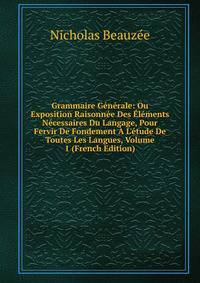 Grammaire G?n?rale: Ou Exposition Raisonn?e Des ?l?ments N?cessaires Du Langage, Pour Fervir De Fondement ? L'?tude De Toutes Les Langues, Volume 1 (French Edition)